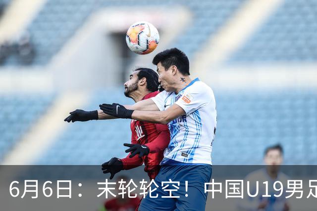 6月6日：末轮轮空！中国U19男足提前交卷，生死战竟要看别人脸色？